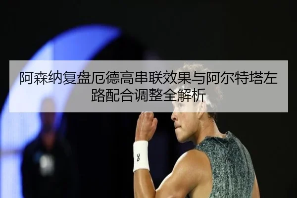 阿森纳复盘厄德高串联效果与阿尔特塔左路配合调整全解析
